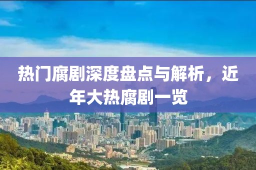 热门腐剧深度盘点与解析，近年大热腐剧一览