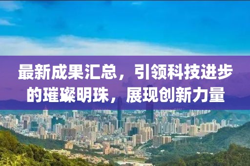 最新成果汇总，引领科技进步的璀璨明珠，展现创新力量