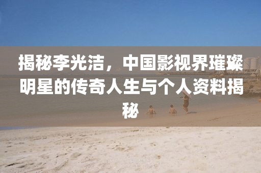 揭秘李光洁，中国影视界璀璨明星的传奇人生与个人资料揭秘