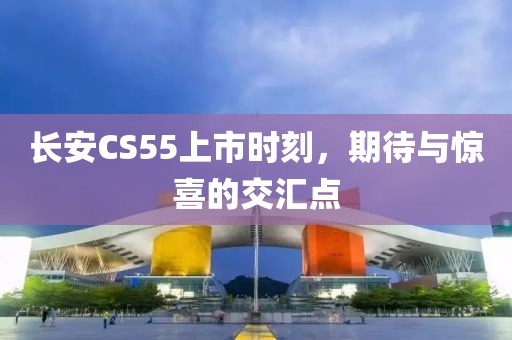 长安CS55上市时刻，期待与惊喜的交汇点