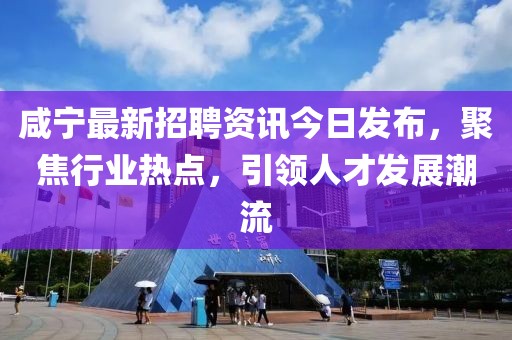 咸宁最新招聘资讯今日发布，聚焦行业热点，引领人才发展潮流