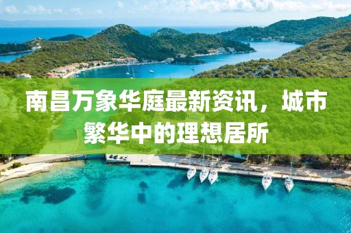 南昌万象华庭最新资讯，城市繁华中的理想居所