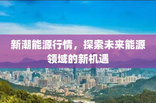 新潮能源行情，探索未来能源领域的新机遇