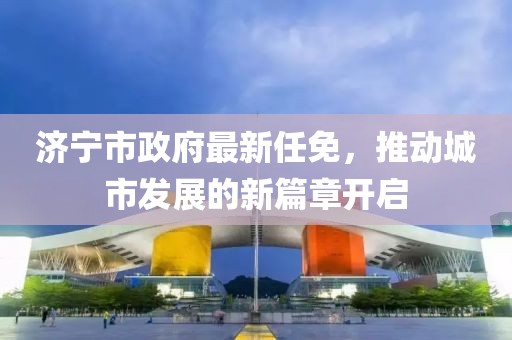 济宁市政府最新任免，推动城市发展的新篇章开启