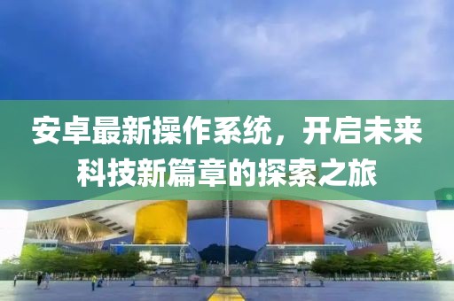 安卓最新操作系统，开启未来科技新篇章的探索之旅