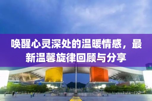 唤醒心灵深处的温暖情感，最新温馨旋律回顾与分享