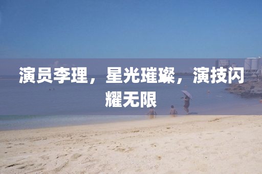 演员李理，星光璀璨，演技闪耀无限