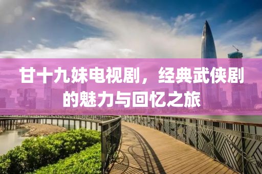 甘十九妹电视剧，经典武侠剧的魅力与回忆之旅