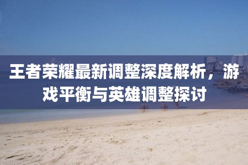 王者荣耀最新调整深度解析，游戏平衡与英雄调整探讨