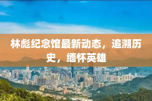 林彪纪念馆最新动态，追溯历史，缅怀英雄
