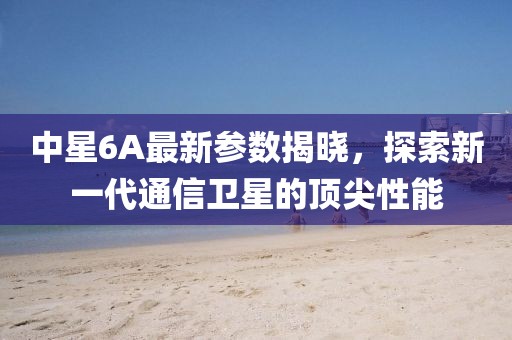 中星6A最新参数揭晓，探索新一代通信卫星的顶尖性能