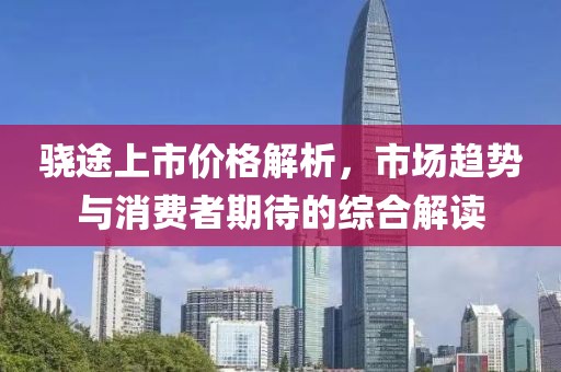 骁途上市价格解析，市场趋势与消费者期待的综合解读