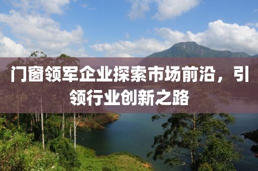 门窗领军企业探索市场前沿，引领行业创新之路