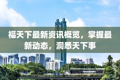 福天下最新资讯概览，掌握最新动态，洞悉天下事