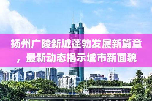 扬州广陵新城蓬勃发展新篇章，最新动态揭示城市新面貌