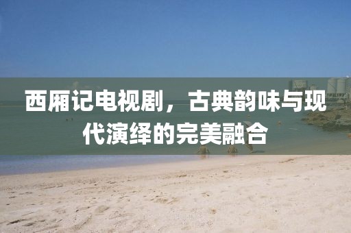 西厢记电视剧，古典韵味与现代演绎的完美融合