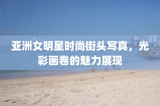 亚洲女明星时尚街头写真，光彩画卷的魅力展现