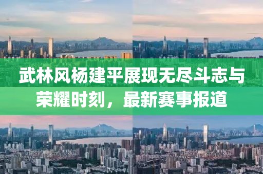 武林风杨建平展现无尽斗志与荣耀时刻，最新赛事报道