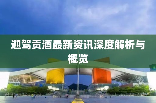迎驾贡酒最新资讯深度解析与概览