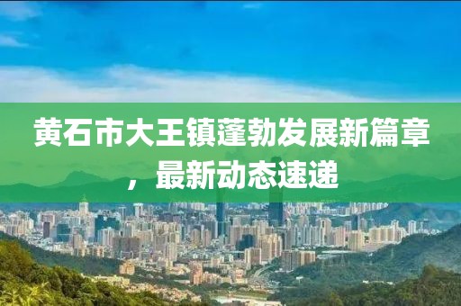 黄石市大王镇蓬勃发展新篇章，最新动态速递
