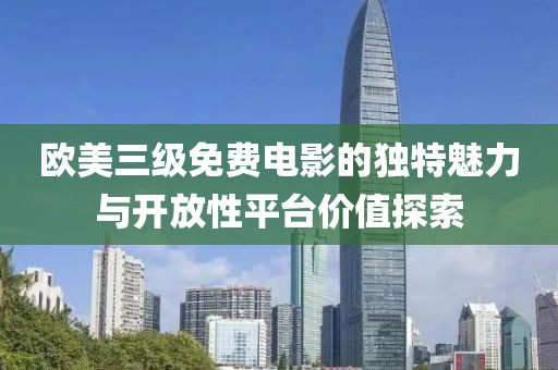 欧美三级免费电影的独特魅力与开放性平台价值探索