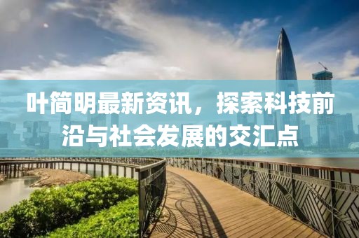 叶简明最新资讯，探索科技前沿与社会发展的交汇点