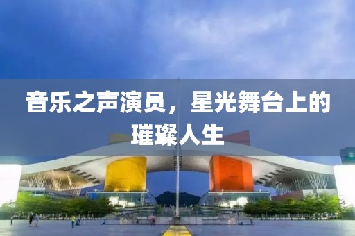 音乐之声演员，星光舞台上的璀璨人生