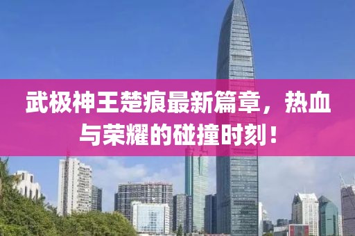 武极神王楚痕最新篇章，热血与荣耀的碰撞时刻！