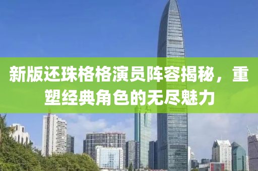 新版还珠格格演员阵容揭秘，重塑经典角色的无尽魅力