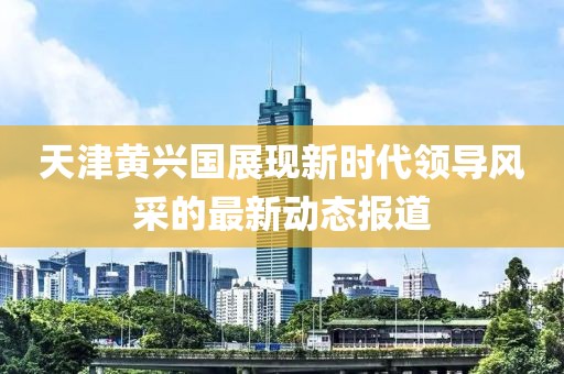天津黄兴国展现新时代领导风采的最新动态报道