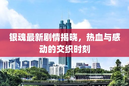 银魂最新剧情揭晓，热血与感动的交织时刻