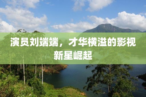 演员刘端端，才华横溢的影视新星崛起