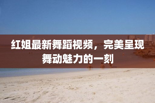 红姐最新舞蹈视频，完美呈现舞动魅力的一刻