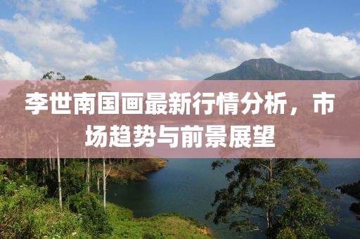 李世南国画最新行情分析，市场趋势与前景展望