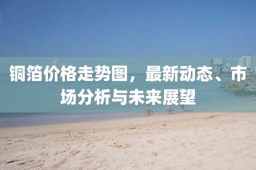 铜箔价格走势图，最新动态、市场分析与未来展望