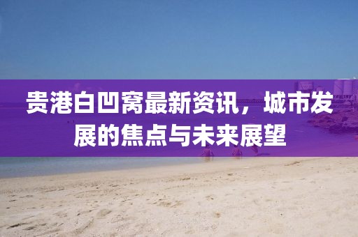 贵港白凹窝最新资讯，城市发展的焦点与未来展望