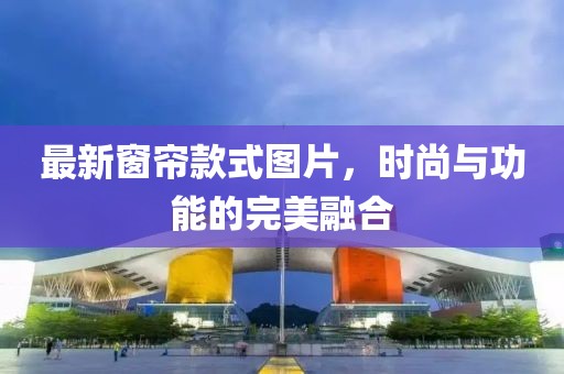最新窗帘款式图片，时尚与功能的完美融合