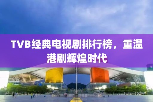 TVB经典电视剧排行榜，重温港剧辉煌时代
