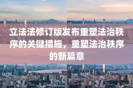 立法法修订版发布重塑法治秩序的关键措施，重塑法治秩序的新篇章