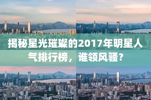 揭秘星光璀璨的2017年明星人气排行榜，谁领风骚？