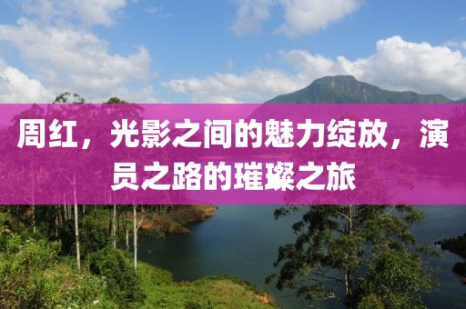 周红，光影之间的魅力绽放，演员之路的璀璨之旅