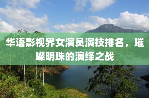 华语影视界女演员演技排名，璀璨明珠的演绎之战