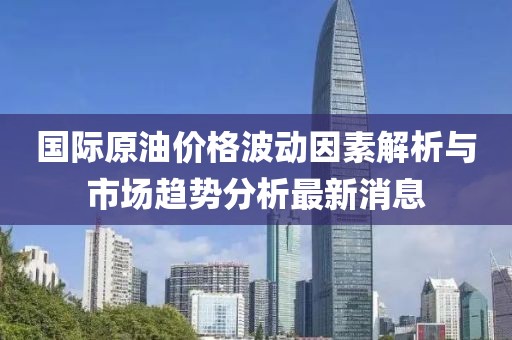 国际原油价格波动因素解析与市场趋势分析最新消息