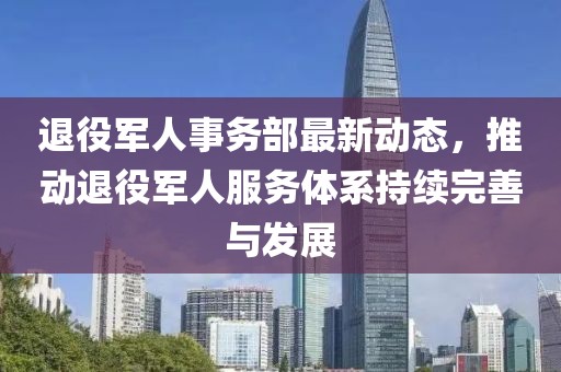 退役军人事务部最新动态，推动退役军人服务体系持续完善与发展