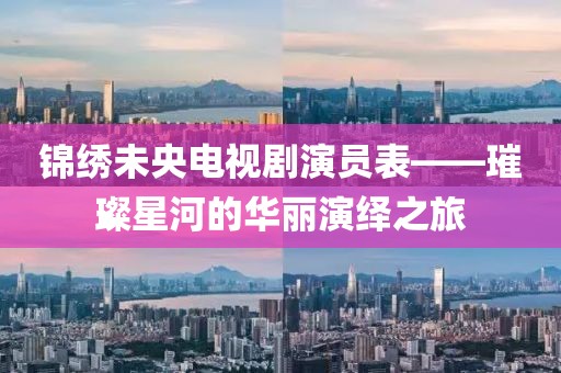 锦绣未央电视剧演员表——璀璨星河的华丽演绎之旅