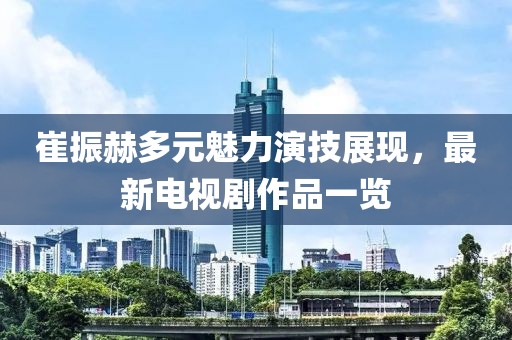 崔振赫多元魅力演技展现，最新电视剧作品一览
