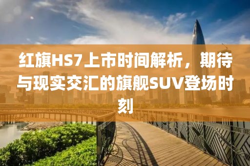 红旗HS7上市时间解析，期待与现实交汇的旗舰SUV登场时刻