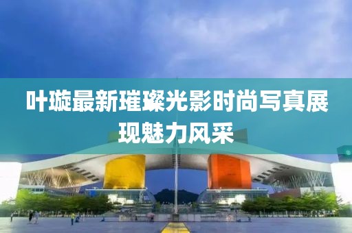 叶璇最新璀璨光影时尚写真展现魅力风采