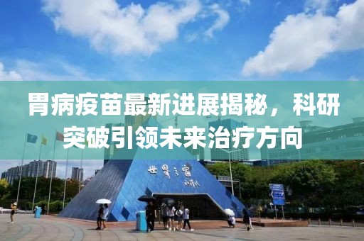 胃病疫苗最新进展揭秘，科研突破引领未来治疗方向