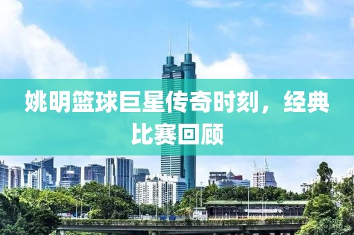 姚明篮球巨星传奇时刻，经典比赛回顾